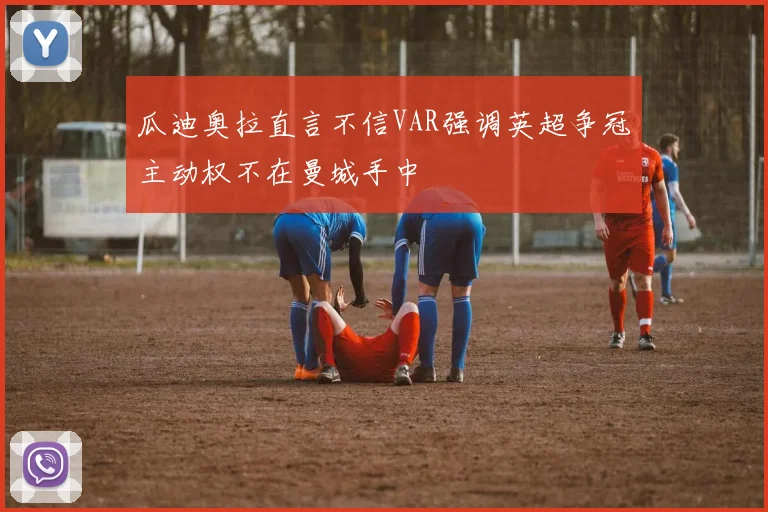 瓜迪奥拉直言不信VAR强调英超争冠主动权不在曼城手中