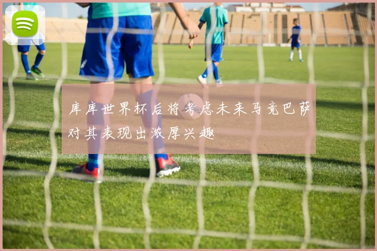 库库世界杯后将考虑未来马竞巴萨对其表现出浓厚兴趣