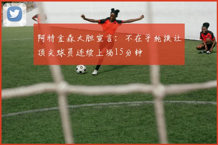 阿特金森大胆宣言：不在乎轮换让顶尖球员连续上场15分钟
