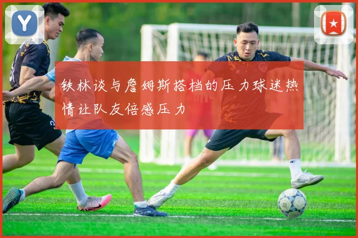 铁林谈与詹姆斯搭档的压力球迷热情让队友倍感压力