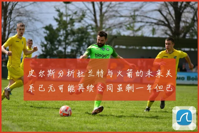 皮尔斯分析杜兰特与火箭的未来关系已无可能再续合同虽剩一年但已破裂