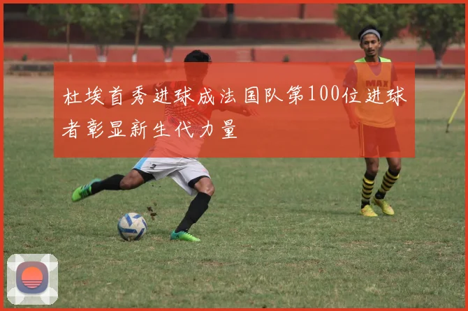 杜埃首秀进球成法国队第100位进球者彰显新生代力量