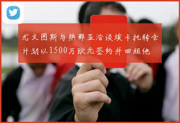 尤文图斯与热那亚洽谈埃卡托转会计划以1500万欧元签约并回租他