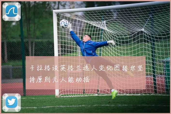 卡拉格谈英格兰选人变化图赫尔坚持原则无人能动摇