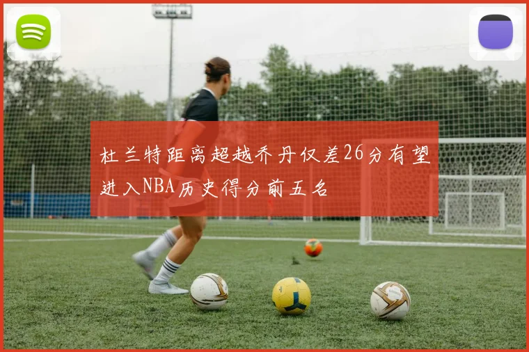 杜兰特距离超越乔丹仅差26分有望进入NBA历史得分前五名