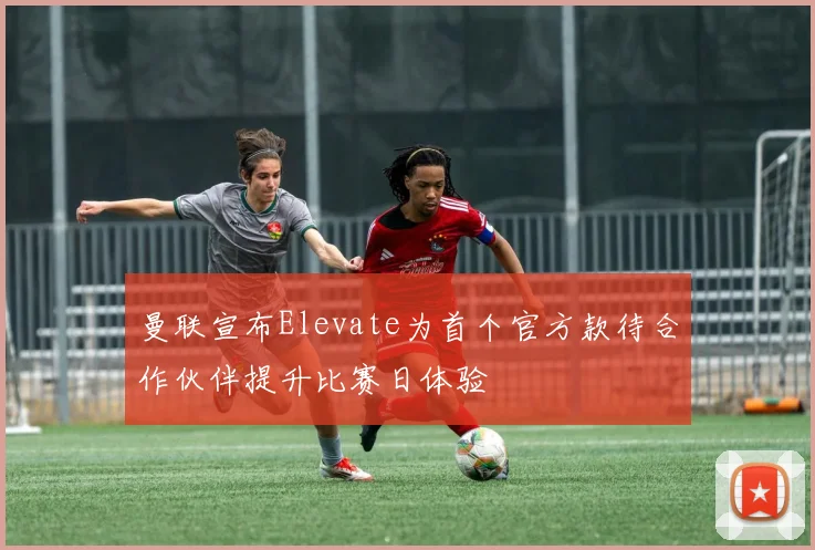 曼联宣布Elevate为首个官方款待合作伙伴提升比赛日体验