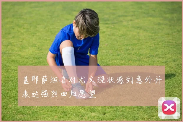 基耶萨坦言对尤文现状感到意外并表达强烈回归愿望