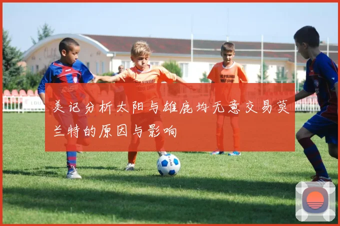 美记分析太阳与雄鹿均无意交易莫兰特的原因与影响