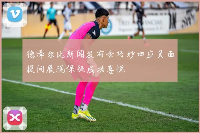 德泽尔比新闻发布会巧妙回应负面提问展现保级成功喜悦