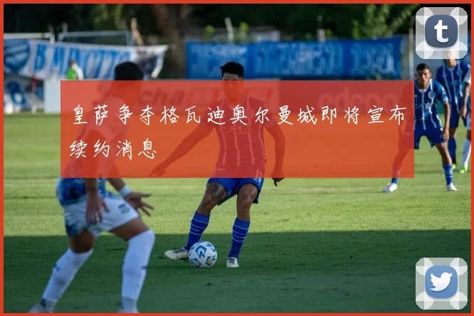 皇萨争夺格瓦迪奥尔曼城即将宣布续约消息