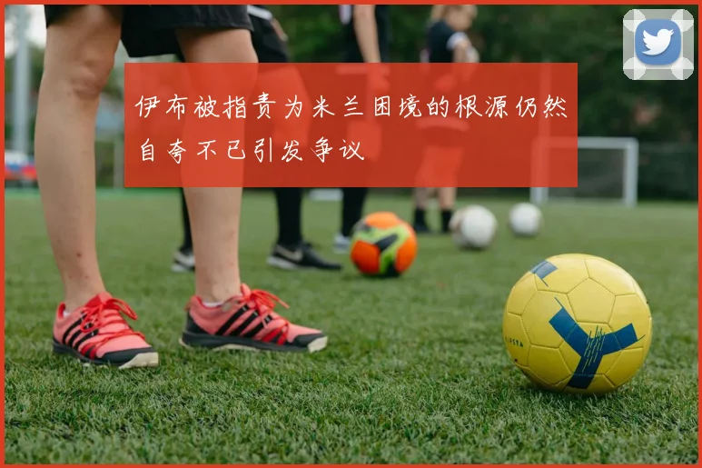 伊布被指责为米兰困境的根源仍然自夸不已引发争议