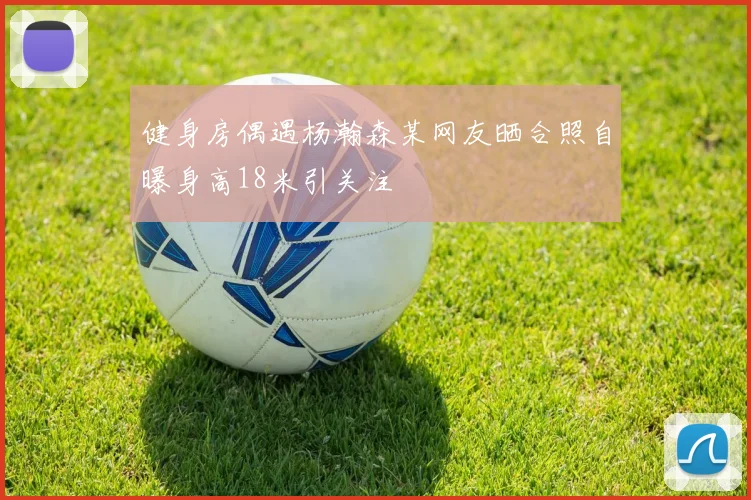健身房偶遇杨瀚森某网友晒合照自曝身高18米引关注