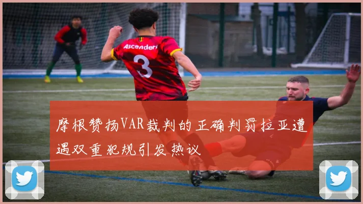 摩根赞扬VAR裁判的正确判罚拉亚遭遇双重犯规引发热议