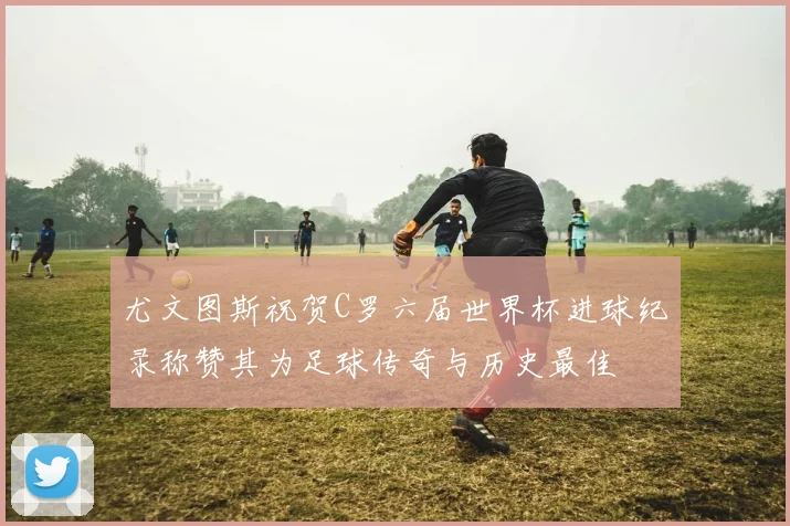 尤文图斯祝贺C罗六届世界杯进球纪录称赞其为足球传奇与历史最佳